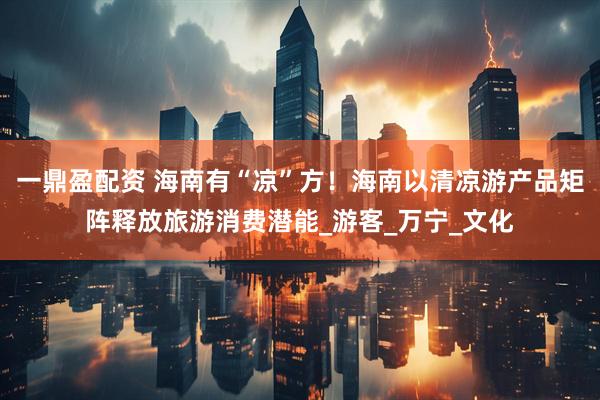 一鼎盈配资 海南有“凉”方！海南以清凉游产品矩阵释放旅游消费潜能_游客_万宁_文化