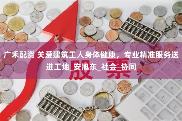 广禾配资 关爱建筑工人身体健康，专业精准服务送进工地_安旭东_社会_协同