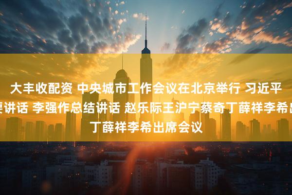 大丰收配资 中央城市工作会议在北京举行 习近平发表重要讲话 李强作总结讲话 赵乐际王沪宁蔡奇丁薛祥李希出席会议