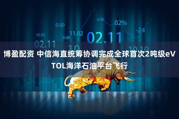 博盈配资 中信海直统筹协调完成全球首次2吨级eVTOL海洋石油平台飞行