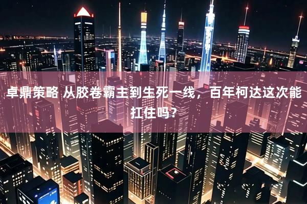 卓鼎策略 从胶卷霸主到生死一线，百年柯达这次能扛住吗？