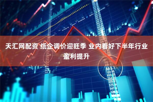 天汇网配资 纸企调价迎旺季 业内看好下半年行业盈利提升