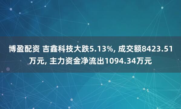 博盈配资 吉鑫科技大跌5.13%, 成交额8423.51万元, 主力资金净流出1094.34万元