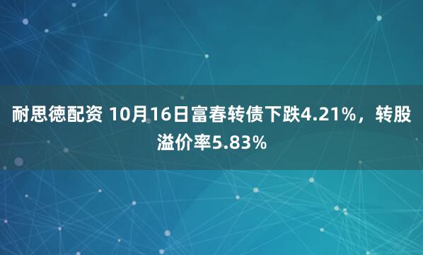 耐思徳配资 10月16日富春转债下跌4.21%，转股溢价率5.83%
