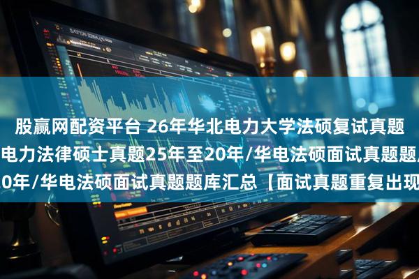 股赢网配资平台 26年华北电力大学法硕复试真题236题原题再现：华北电力法律硕士真题25年至20年/华电法硕面试真题题库汇总【面试真题重复出现】