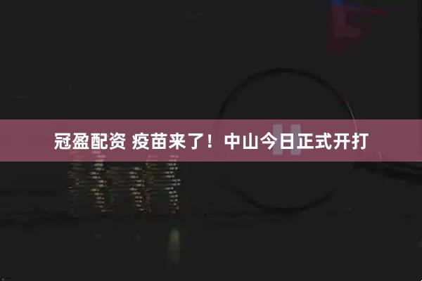 冠盈配资 疫苗来了！中山今日正式开打