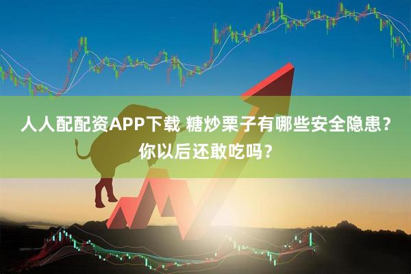 人人配配资APP下载 糖炒栗子有哪些安全隐患？你以后还敢吃吗？