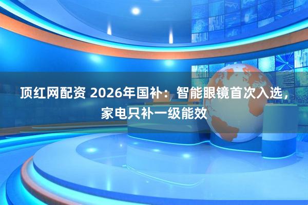 顶红网配资 2026年国补：智能眼镜首次入选，家电只补一级能效