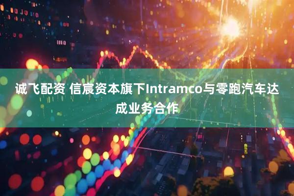 诚飞配资 信宸资本旗下Intramco与零跑汽车达成业务合作