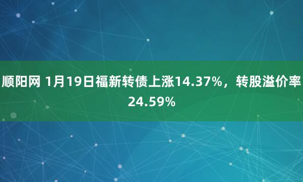 顺阳网 1月19日福新转债上涨14.37%，转股溢价率24.59%