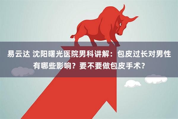 易云达 沈阳曙光医院男科讲解：包皮过长对男性有哪些影响？要不要做包皮手术？