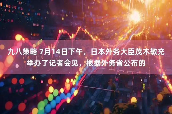 九八策略 7月14日下午，日本外务大臣茂木敏充举办了记者会见，根据外务省公布的